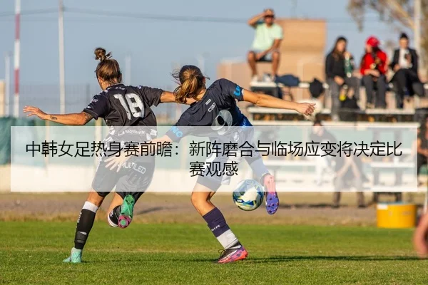 中韩女足热身赛前瞻：新阵磨合与临场应变将决定比赛观感